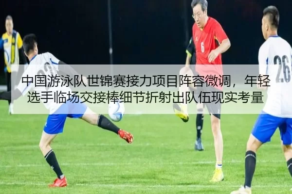 中国游泳队世锦赛接力项目阵容微调，年轻选手临场交接棒细节折射出队伍现实考量